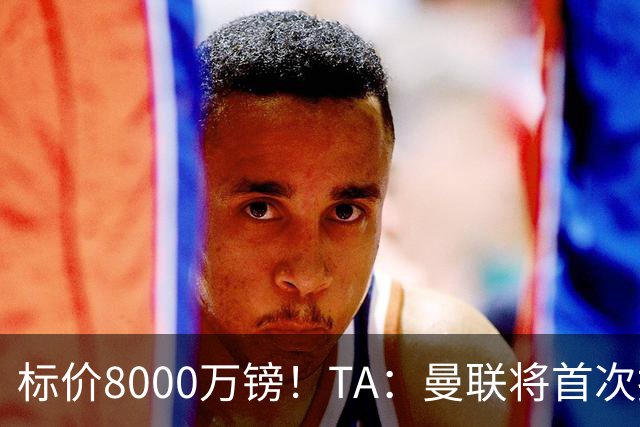 标价8000万镑！TA：曼联将首次报价M费，但不准备满足西汉姆要价